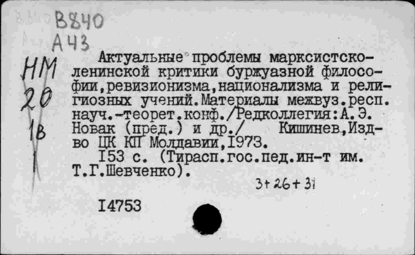 ﻿шс АЧЗ.
НМ

Актуальные проблемы марксистско-ленинской критики буржуазной философии, ревизионизма, национализма и религиозных учений.Материалы межвуз.респ. науч.-теорет.конф./Редколлегия: А. Э. Новак (пред.) и др./ Кишинев.,Изд-во ЦК КГГ Молдавии, 1973.
153 с. (Тирасп.гос.пед.ин-т им. Т.Г.Шевченко).
Зг 3;
14753